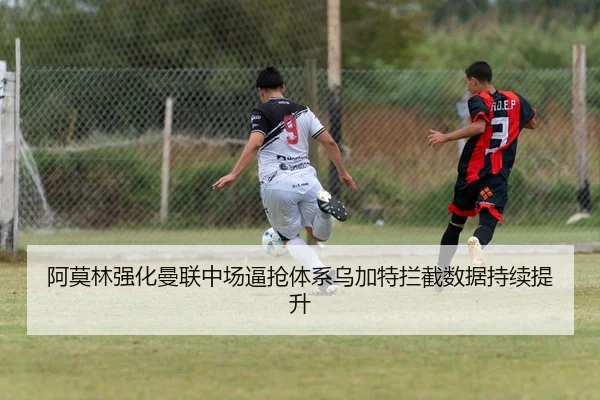 阿莫林强化曼联中场逼抢体系乌加特拦截数据持续提升